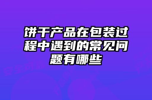 餅干產品在包裝過程中遇到的常見問題有哪些