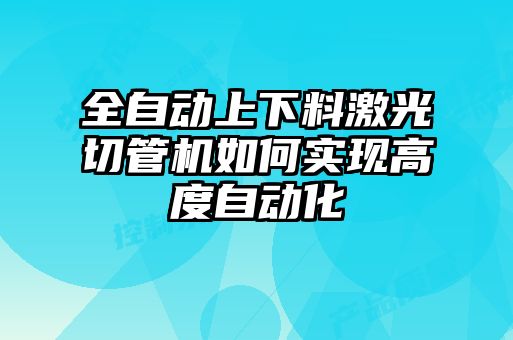 全自動上下料激光切管機如何實現高度自動化