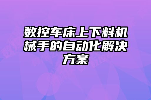 數(shù)控車床上下料機(jī)械手的自動(dòng)化解決方案