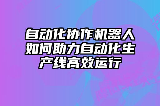 自動化協(xié)作機器人如何助力自動化生產(chǎn)線高效運行
