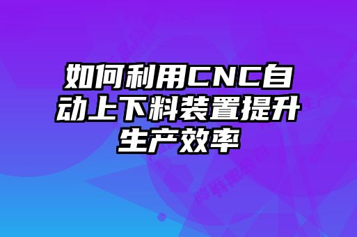 如何利用CNC自動上下料裝置提升生產效率