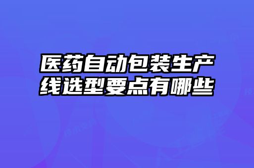 醫藥自動包裝生產線選型要點有哪些