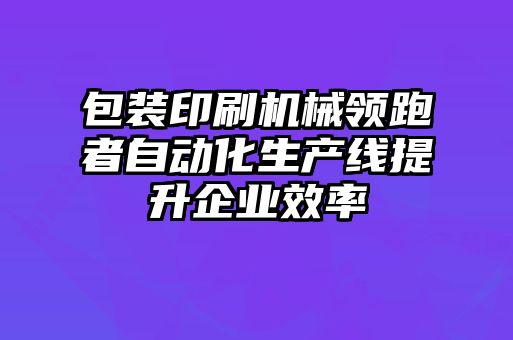 包裝印刷機械領跑者自動化生產線提升企業效率