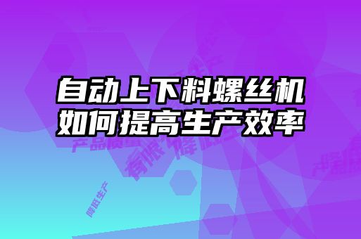 自動上下料螺絲機如何提高生產效率