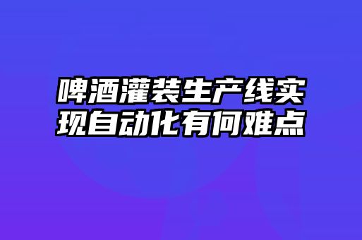 啤酒灌裝生產線實現自動化有何難點