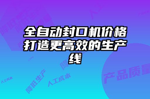 全自動封口機價格打造更高效的生產線